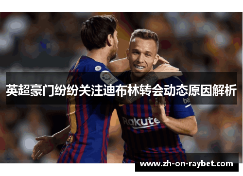 英超豪门纷纷关注迪布林转会动态原因解析