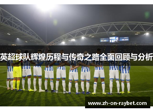 英超球队辉煌历程与传奇之路全面回顾与分析 英超球队辉煌历程与传奇之路全面回顾与分析