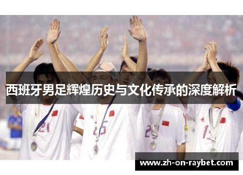 西班牙男足辉煌历史与文化传承的深度解析