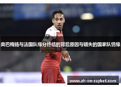 奥巴梅扬与法国队缘分终结的背后原因与错失的国家队情缘 奥巴梅扬与法国队缘分终结的背后原因与错失的国家队情缘