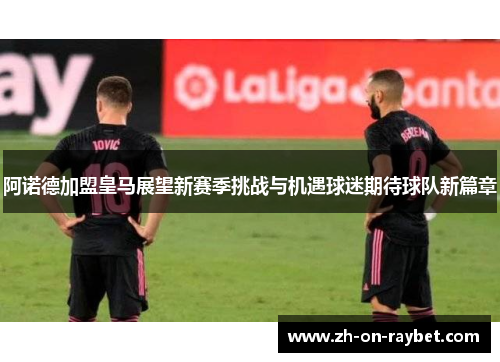 阿诺德加盟皇马展望新赛季挑战与机遇球迷期待球队新篇章 阿诺德加盟皇马展望新赛季挑战与机遇球迷期待球队新篇章