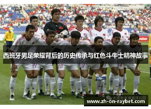 西班牙男足荣耀背后的历史传承与红色斗牛士精神故事 西班牙男足荣耀背后的历史传承与红色斗牛士精神故事