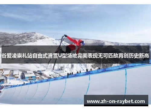 谷爱凌崇礼站自由式滑雪U型场地完美表现无可匹敌再创历史新高