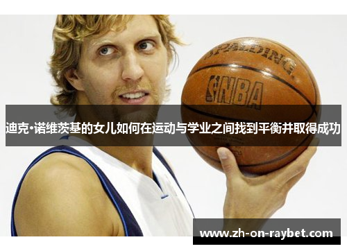 迪克·诺维茨基的女儿如何在运动与学业之间找到平衡并取得成功 迪克·诺维茨基的女儿如何在运动与学业之间找到平衡并取得成功