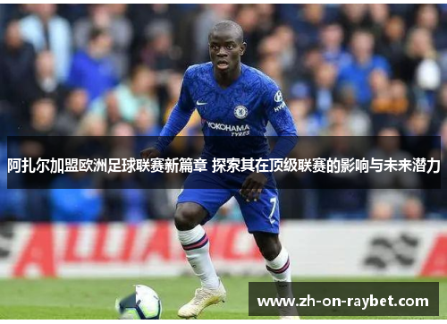 阿扎尔加盟欧洲足球联赛新篇章 探索其在顶级联赛的影响与未来潜力