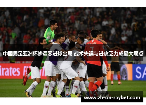 中国男足亚洲杯惨遭零进球出局 战术失误与进攻乏力成最大痛点