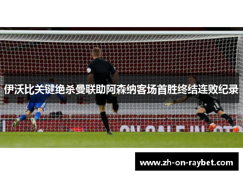 伊沃比关键绝杀曼联助阿森纳客场首胜终结连败纪录