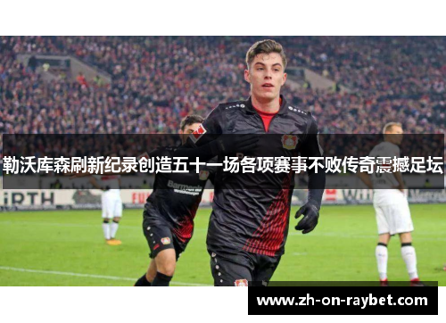 勒沃库森刷新纪录创造五十一场各项赛事不败传奇震撼足坛 勒沃库森刷新纪录创造五十一场各项赛事不败传奇震撼足坛