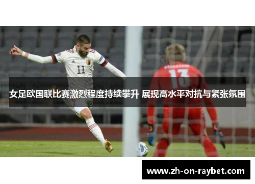 女足欧国联比赛激烈程度持续攀升 展现高水平对抗与紧张氛围