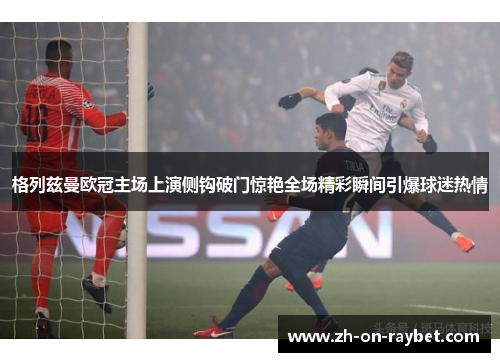 格列兹曼欧冠主场上演侧钩破门惊艳全场精彩瞬间引爆球迷热情